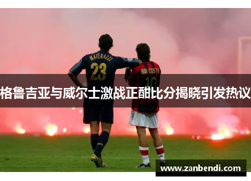 格鲁吉亚与威尔士激战正酣比分揭晓引发热议